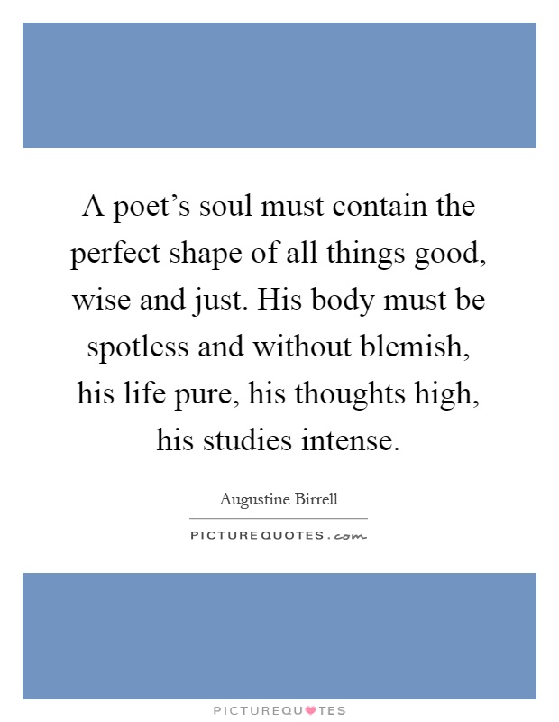 A poet's soul must contain the perfect shape of all things good, wise and just. His body must be spotless and without blemish, his life pure, his thoughts high, his studies intense Picture Quote #1