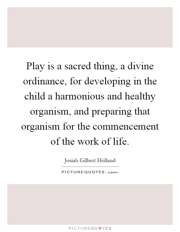 Play is a sacred thing, a divine ordinance, for developing in the child a harmonious and healthy organism, and preparing that organism for the commencement of the work of life Picture Quote #1