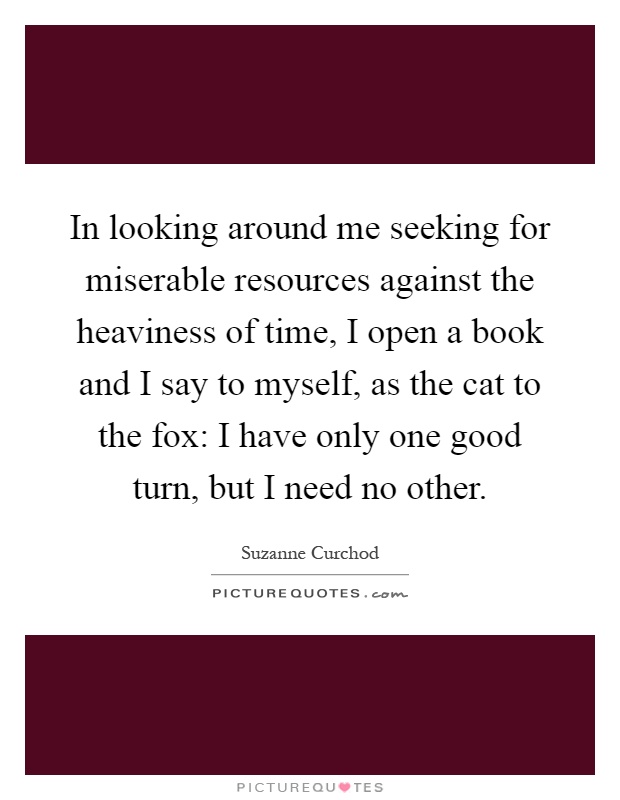 In looking around me seeking for miserable resources against the heaviness of time, I open a book and I say to myself, as the cat to the fox: I have only one good turn, but I need no other Picture Quote #1