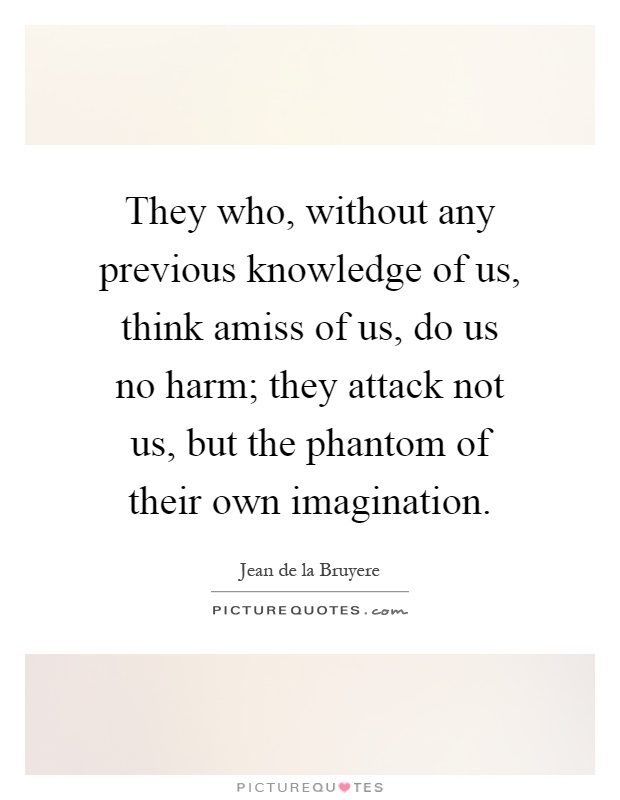 They who, without any previous knowledge of us, think amiss of us, do us no harm; they attack not us, but the phantom of their own imagination Picture Quote #1