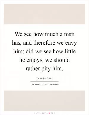 We see how much a man has, and therefore we envy him; did we see how little he enjoys, we should rather pity him Picture Quote #1