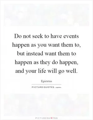 Do not seek to have events happen as you want them to, but instead want them to happen as they do happen, and your life will go well Picture Quote #1