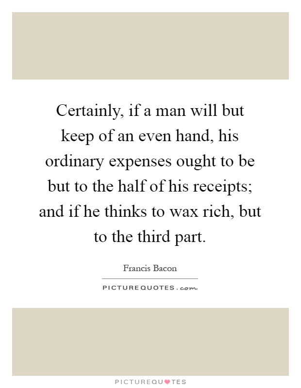 Certainly, if a man will but keep of an even hand, his ordinary expenses ought to be but to the half of his receipts; and if he thinks to wax rich, but to the third part Picture Quote #1
