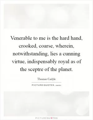 Venerable to me is the hard hand, crooked, coarse, wherein, notwithstanding, lies a cunning virtue, indispensably royal as of the sceptre of the planet Picture Quote #1