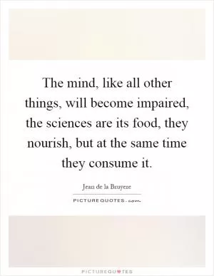 The mind, like all other things, will become impaired, the sciences are its food, they nourish, but at the same time they consume it Picture Quote #1