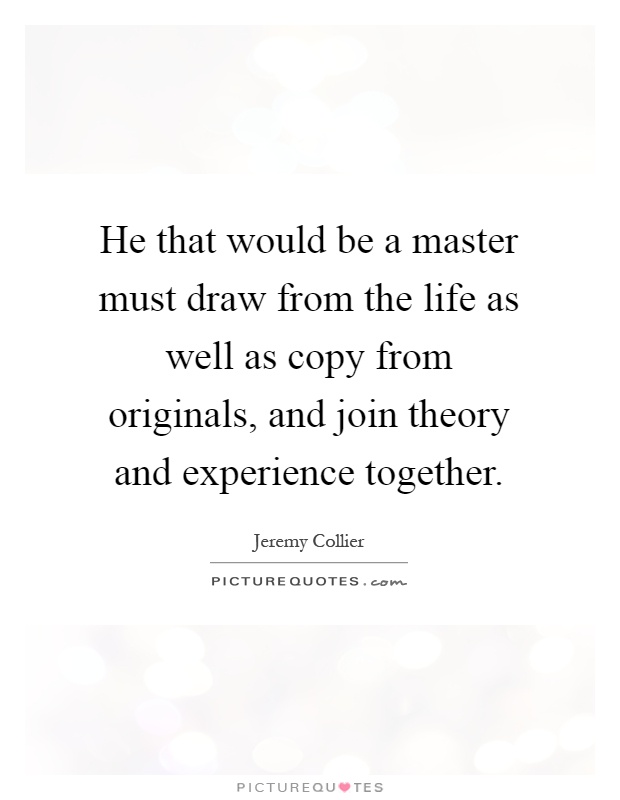 He that would be a master must draw from the life as well as copy from originals, and join theory and experience together Picture Quote #1