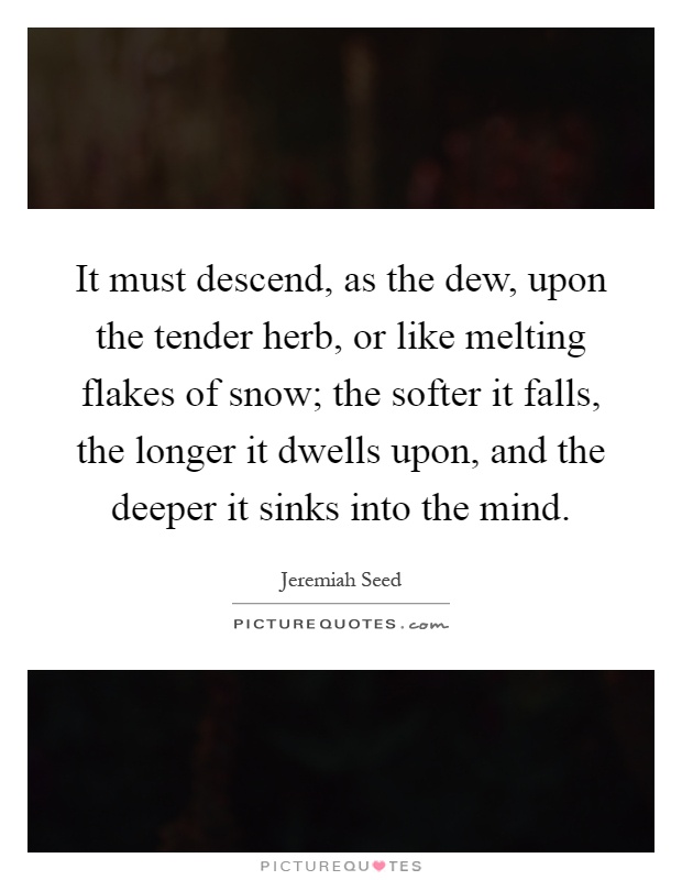 It must descend, as the dew, upon the tender herb, or like melting flakes of snow; the softer it falls, the longer it dwells upon, and the deeper it sinks into the mind Picture Quote #1