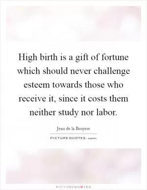 High birth is a gift of fortune which should never challenge esteem towards those who receive it, since it costs them neither study nor labor Picture Quote #1