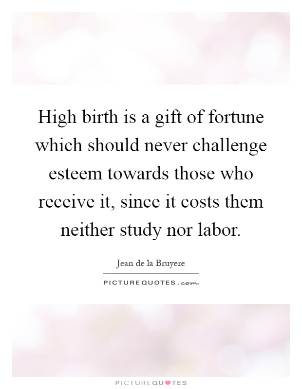 High birth is a gift of fortune which should never challenge esteem towards those who receive it, since it costs them neither study nor labor Picture Quote #1