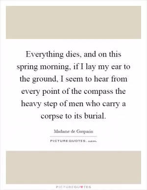 Everything dies, and on this spring morning, if I lay my ear to the ground, I seem to hear from every point of the compass the heavy step of men who carry a corpse to its burial Picture Quote #1