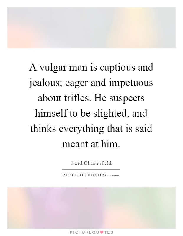 A vulgar man is captious and jealous; eager and impetuous about trifles. He suspects himself to be slighted, and thinks everything that is said meant at him Picture Quote #1