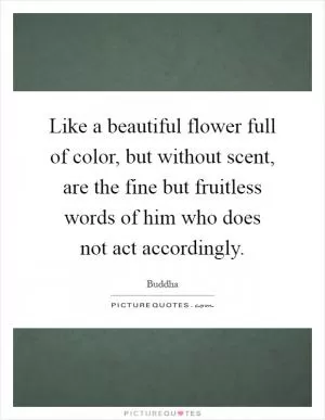 Like a beautiful flower full of color, but without scent, are the fine but fruitless words of him who does not act accordingly Picture Quote #1