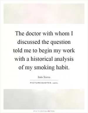 The doctor with whom I discussed the question told me to begin my work with a historical analysis of my smoking habit Picture Quote #1