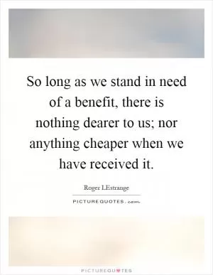 So long as we stand in need of a benefit, there is nothing dearer to us; nor anything cheaper when we have received it Picture Quote #1