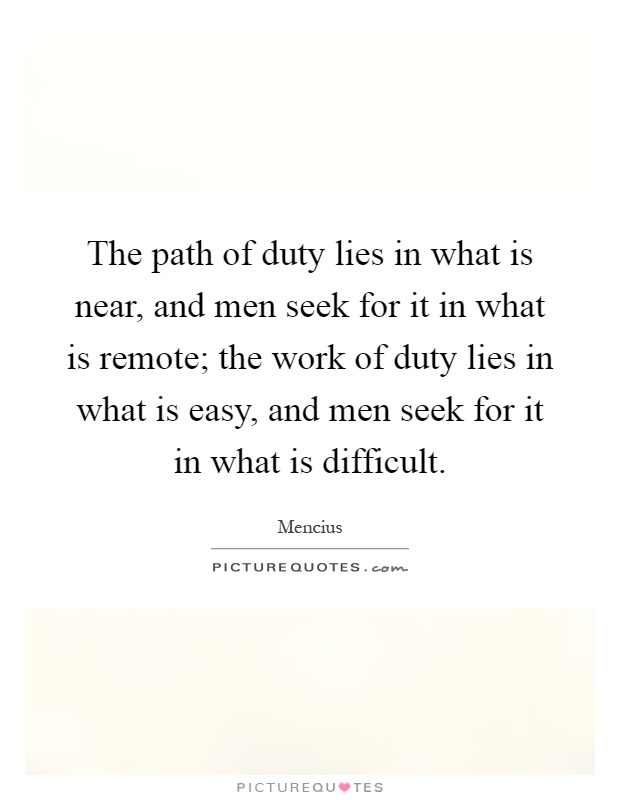 The path of duty lies in what is near, and men seek for it in what is remote; the work of duty lies in what is easy, and men seek for it in what is difficult Picture Quote #1