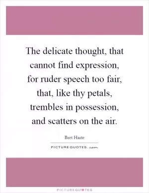 The delicate thought, that cannot find expression, for ruder speech too fair, that, like thy petals, trembles in possession, and scatters on the air Picture Quote #1