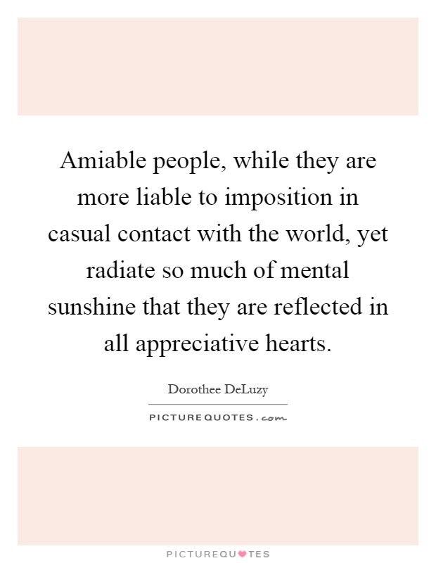Amiable people, while they are more liable to imposition in casual contact with the world, yet radiate so much of mental sunshine that they are reflected in all appreciative hearts Picture Quote #1