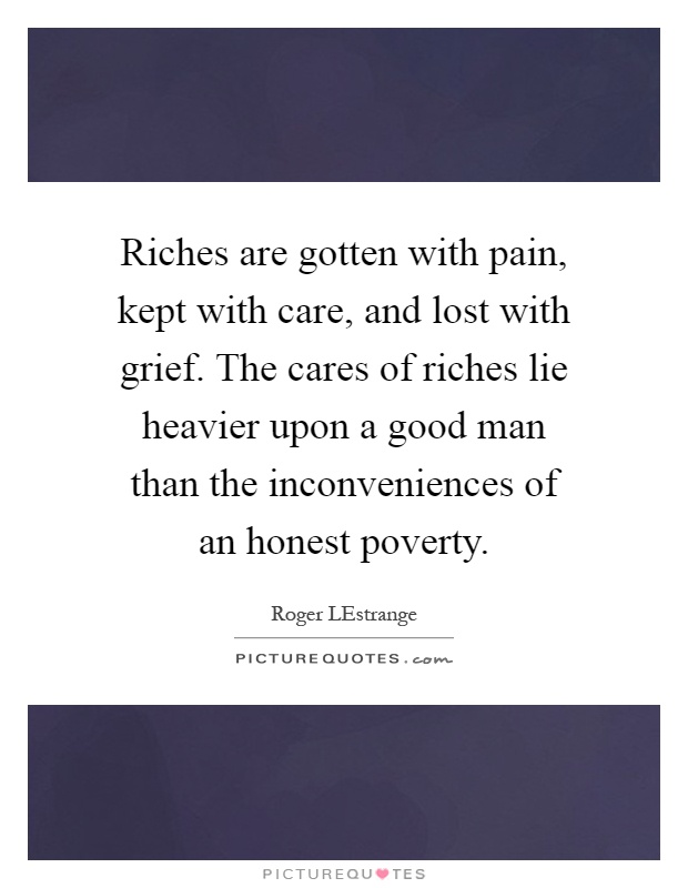 Riches are gotten with pain, kept with care, and lost with grief. The cares of riches lie heavier upon a good man than the inconveniences of an honest poverty Picture Quote #1