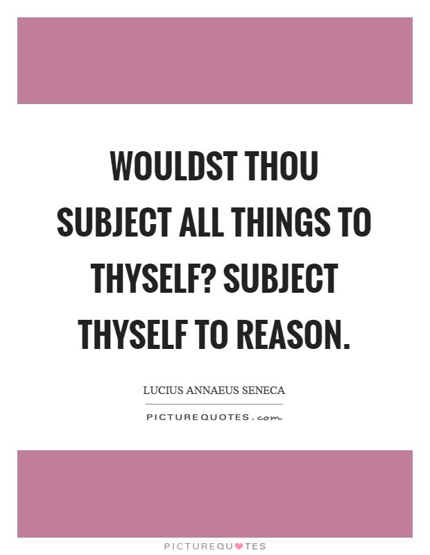 Wouldst thou subject all things to thyself? Subject thyself to reason Picture Quote #1