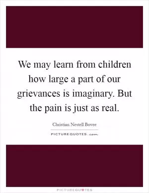 We may learn from children how large a part of our grievances is imaginary. But the pain is just as real Picture Quote #1