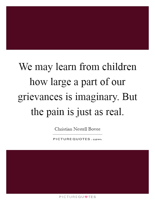 We may learn from children how large a part of our grievances is imaginary. But the pain is just as real Picture Quote #1