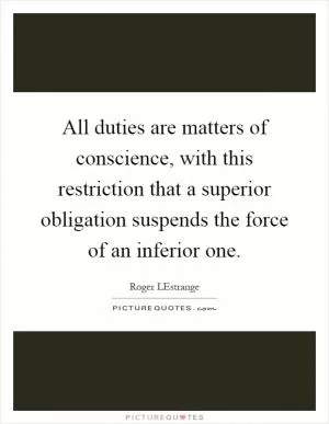 All duties are matters of conscience, with this restriction that a superior obligation suspends the force of an inferior one Picture Quote #1