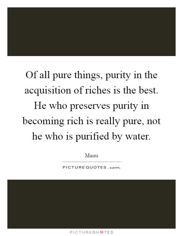 Of all pure things, purity in the acquisition of riches is the best. He who preserves purity in becoming rich is really pure, not he who is purified by water Picture Quote #1