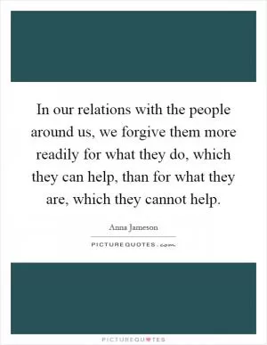 In our relations with the people around us, we forgive them more readily for what they do, which they can help, than for what they are, which they cannot help Picture Quote #1