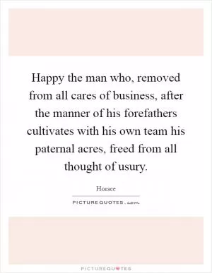 Happy the man who, removed from all cares of business, after the manner of his forefathers cultivates with his own team his paternal acres, freed from all thought of usury Picture Quote #1