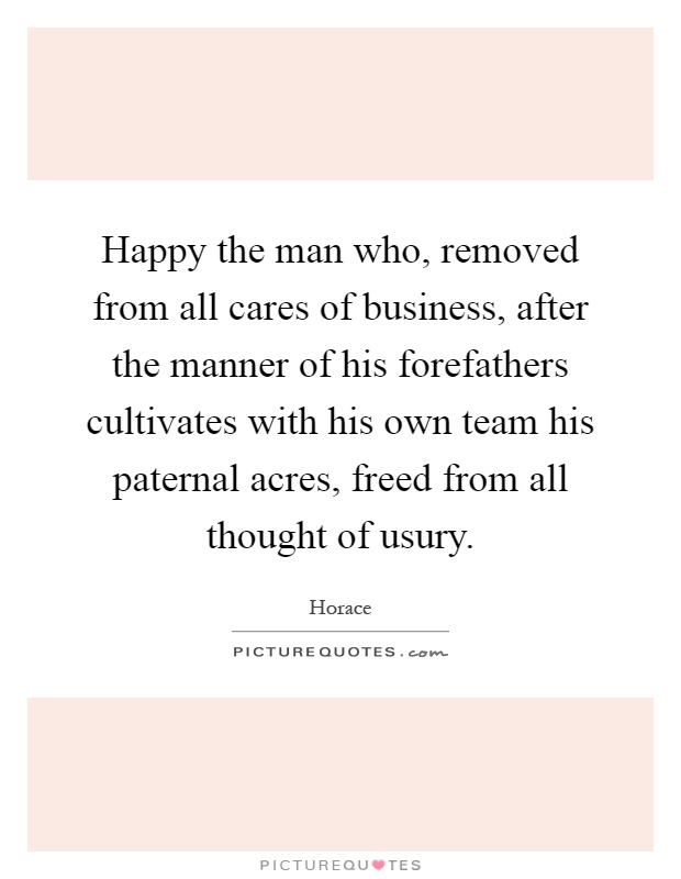 Happy the man who, removed from all cares of business, after the manner of his forefathers cultivates with his own team his paternal acres, freed from all thought of usury Picture Quote #1