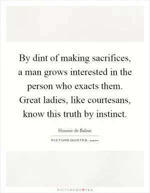 By dint of making sacrifices, a man grows interested in the person who exacts them. Great ladies, like courtesans, know this truth by instinct Picture Quote #1