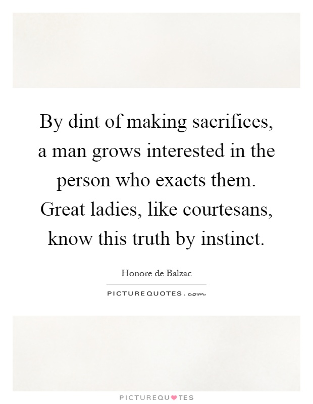 By dint of making sacrifices, a man grows interested in the person who exacts them. Great ladies, like courtesans, know this truth by instinct Picture Quote #1