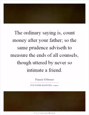 The ordinary saying is, count money after your father; so the same prudence adviseth to measure the ends of all counsels, though uttered by never so intimate a friend Picture Quote #1