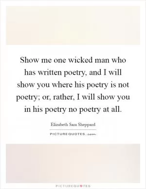 Show me one wicked man who has written poetry, and I will show you where his poetry is not poetry; or, rather, I will show you in his poetry no poetry at all Picture Quote #1
