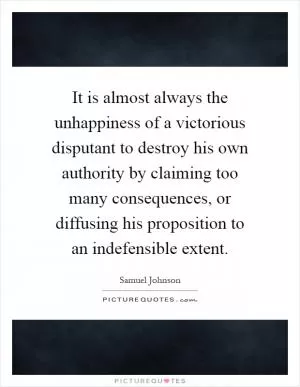 It is almost always the unhappiness of a victorious disputant to destroy his own authority by claiming too many consequences, or diffusing his proposition to an indefensible extent Picture Quote #1