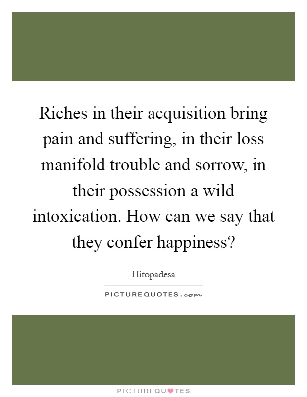 Riches in their acquisition bring pain and suffering, in their loss manifold trouble and sorrow, in their possession a wild intoxication. How can we say that they confer happiness? Picture Quote #1