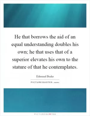 He that borrows the aid of an equal understanding doubles his own; he that uses that of a superior elevates his own to the stature of that he contemplates Picture Quote #1
