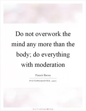 Do not overwork the mind any more than the body; do everything with moderation Picture Quote #1