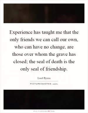 Experience has taught me that the only friends we can call our own, who can have no change, are those over whom the grave has closed; the seal of death is the only seal of friendship Picture Quote #1