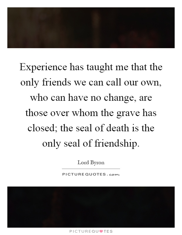 Experience has taught me that the only friends we can call our own, who can have no change, are those over whom the grave has closed; the seal of death is the only seal of friendship Picture Quote #1
