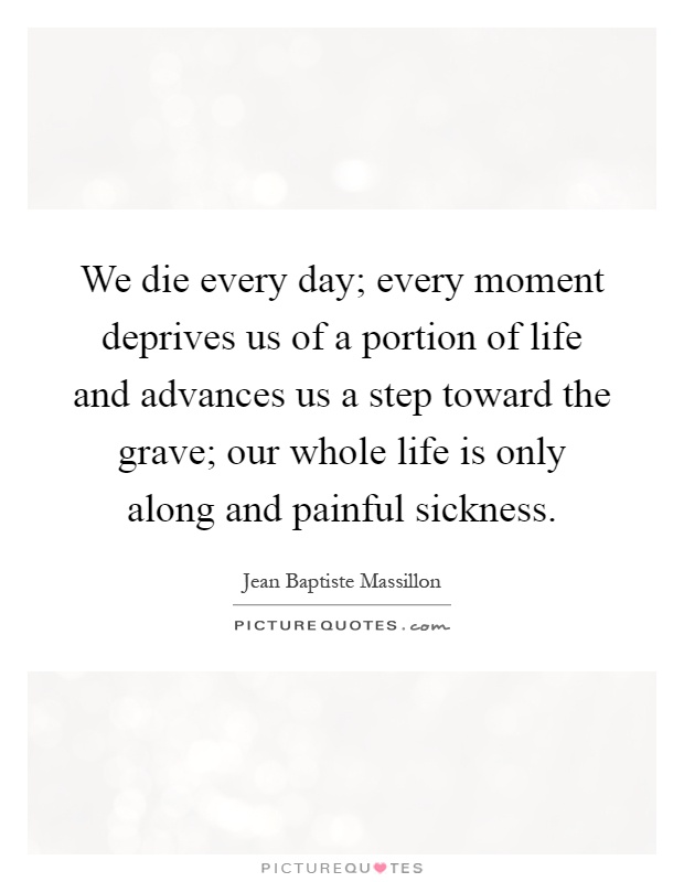 We die every day; every moment deprives us of a portion of life and advances us a step toward the grave; our whole life is only along and painful sickness Picture Quote #1