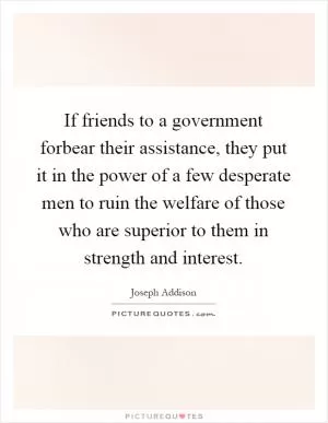 If friends to a government forbear their assistance, they put it in the power of a few desperate men to ruin the welfare of those who are superior to them in strength and interest Picture Quote #1