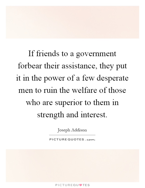 If friends to a government forbear their assistance, they put it in the power of a few desperate men to ruin the welfare of those who are superior to them in strength and interest Picture Quote #1