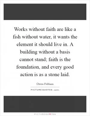 Works without faith are like a fish without water, it wants the element it should live in. A building without a basis cannot stand; faith is the foundation, and every good action is as a stone laid Picture Quote #1