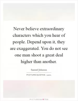 Never believe extraordinary characters which you hear of people. Depend upon it, they are exaggerated. You do not see one man shoot a great deal higher than another Picture Quote #1