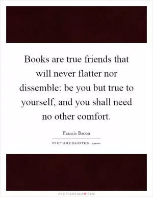 Books are true friends that will never flatter nor dissemble: be you but true to yourself, and you shall need no other comfort Picture Quote #1