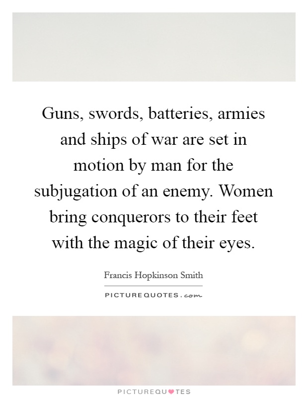 Guns, swords, batteries, armies and ships of war are set in motion by man for the subjugation of an enemy. Women bring conquerors to their feet with the magic of their eyes Picture Quote #1