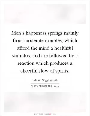 Men’s happiness springs mainly from moderate troubles, which afford the mind a healthful stimulus, and are followed by a reaction which produces a cheerful flow of spirits Picture Quote #1