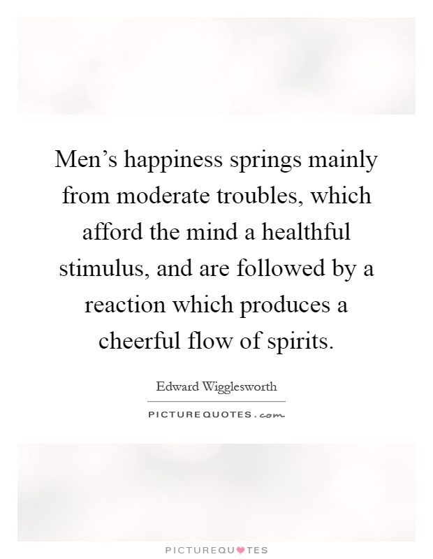 Men's happiness springs mainly from moderate troubles, which afford the mind a healthful stimulus, and are followed by a reaction which produces a cheerful flow of spirits Picture Quote #1