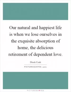 Our natural and happiest life is when we lose ourselves in the exquisite absorption of home, the delicious retirement of dependent love Picture Quote #1